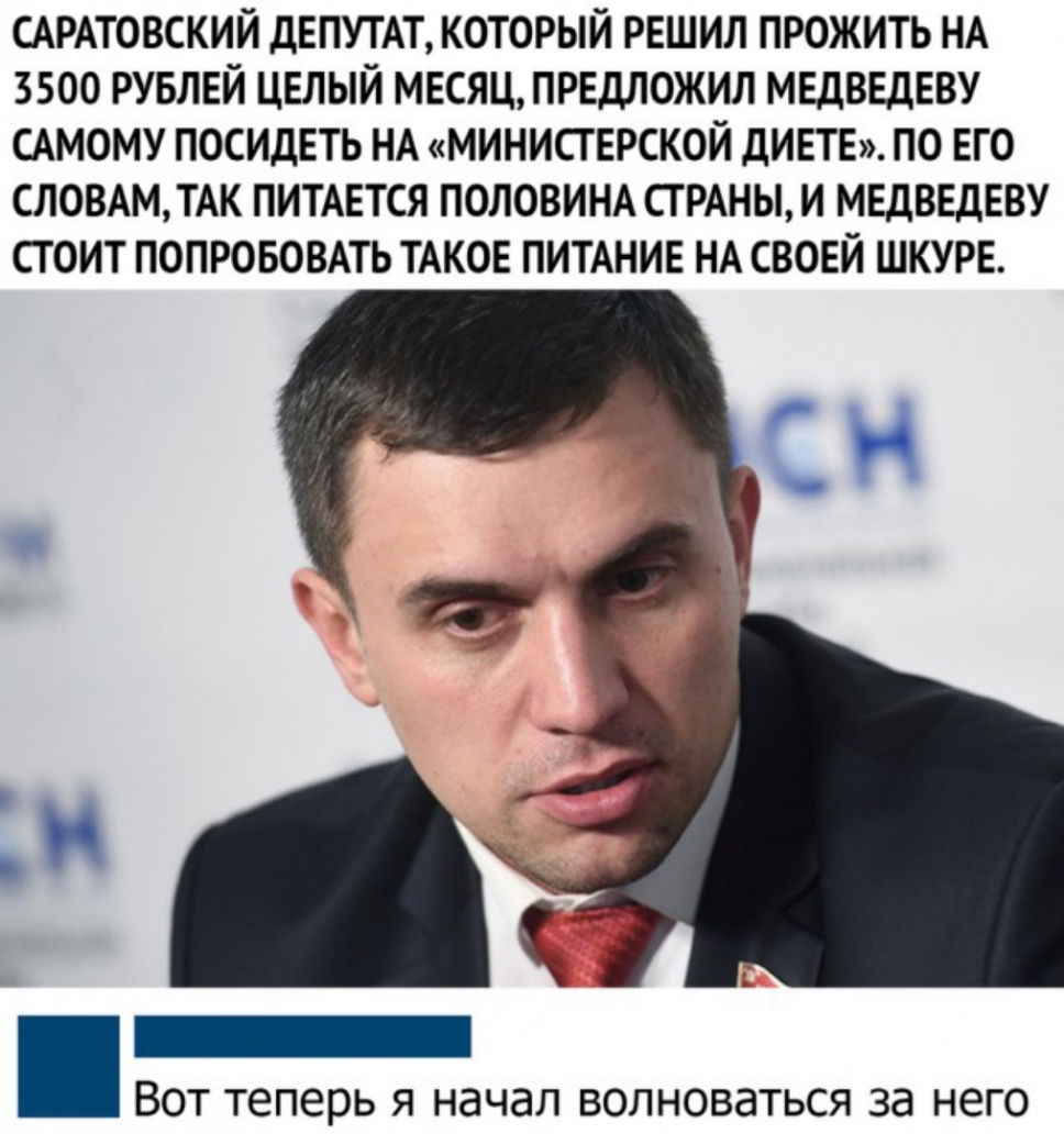 САРАТОВСКИЙ ДЕПУТАТ КОТОРЫЙ РЕШИЛ ПРОЖИТЬ НА 3500 РУБЛЕЙ ЦЕЛЫЙ МЕСЯЦПРЕДЛОЖИЛ МЕДВЕДЕВУ САМОМУ ПОСИдЕТЬ НА МИНИСГЕРСКОЙ дИЕТЕ ПО ЕГО СЛОВАМТАК ПИТАЕТСЯ ПОЛОВИНА СТРАНЫ И МЕДВЕДЕВУ СТОИТ ПОПРОБОВАТЬ ТАКОЕ ПИТАНИЕ НА СВОЕЙ ШКУРЕ _ ВОТ теперь Я начал ВОЛНОВдТЬСЯ за НЕГО