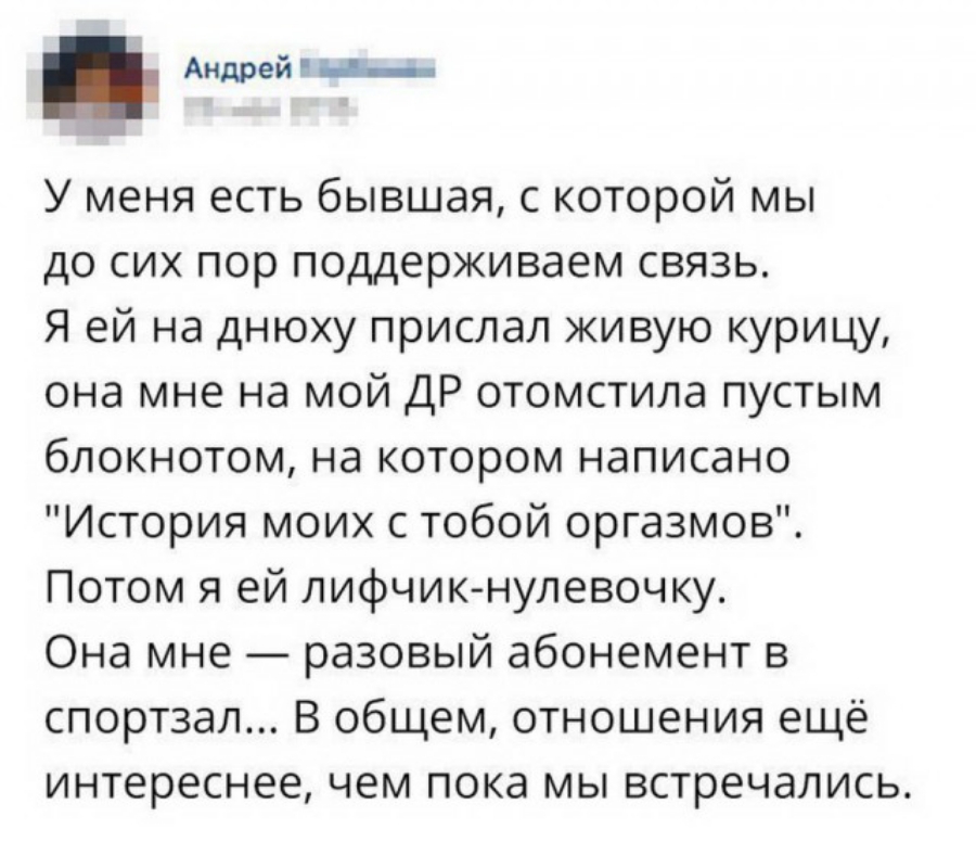 Андрей с У меня есть бывшая с которой мы до сих пор поддерживаем связь Я ей на днюху прислал живую курицу она мне на мой ДР отомстила пустым блокнотом на котором написано История моих с тобой оргазмов Потом я ей лифчик нулевочку Она мне разовый абонемент в спортзал В общем отношения ещё интереснее чем пока мы встречались