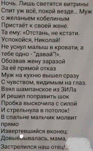 Ночь Лишь светятся витрины Спит уж всё покой везде Муж желаньем кобепиным Пристаёт своей жене Та ему Отстань не кстати Успокойся Николай Не уснул малыш в кровати а тебе одно давай обозвав жену заразой За её прямой отказ Муж на кухню вышел сразу С чувством видимым на глаз Взял шампанское из ЗИЛа И решил поправить шок Прсбка выскочила силой И стрельнула в потолок В спальне мальчик молвит прямо Извер
