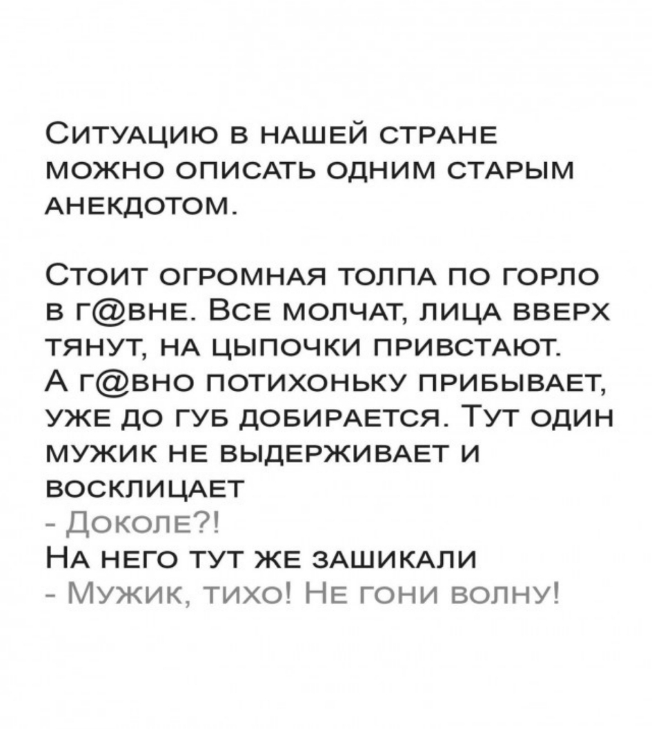 СИТУАЦИЮ в НАШЕЙ СТРАНЕ можно описпь одним СТАРЫМ АНЕкдотом Стоит ОГРОМНАЯ ТОЛПА по ГОРЛО в гВНЕ ВСЕ МОПЧАТ ЛИЦА ВВЕРХ тянут НА цыпочки ПРИВСТАЮТ А гвно потихоньку ПРИБЫВАЕТ УЖЕ до гув дОБИРАЕТСЯ Тут один мужик НЕ ВЫДЕРЖИВАЕТ и ВОСКЛИЦАЕТ ДОКОЛЕ НА НЕго тут ЖЕ ЗАШИКАЛИ Мужик тихо НЕ гони волну