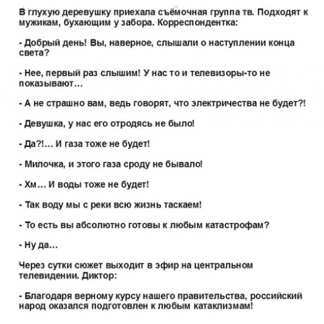 В глухую деревушку приехало съёмочная группа тв Подходит к мужикам бухвющии у звоорв корреспондент добрый дены Вы наверное слышали о наступлении конца сито Нее первый раз слышим У нас то и телевизоры то ие покинвоют А не страшно вам ведь говорят что электричества не будет девушка у нас ето отродясь не было да и газа тоже не будет Митико и этого газа сроду не бывало Хм и воды тоже и будет Так воду 