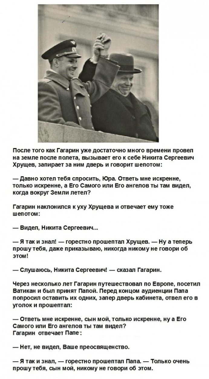 После того как Гагарин уже достаточно много времени провел на земле после полета вызывает его к себе Никита Сергеевич Хрущев запирает за ним дверь и говорит шепотом давно хотел тебя спросить Юра Ответь ине искренне только искренне а Его Самого нпи Его ангелов ты ты видел когда вокруг Земли летел Гагарин наклонился к уху Хрущева и отвечает ему тоже шепотом Видел Никита Сергеевич я так и знал горест