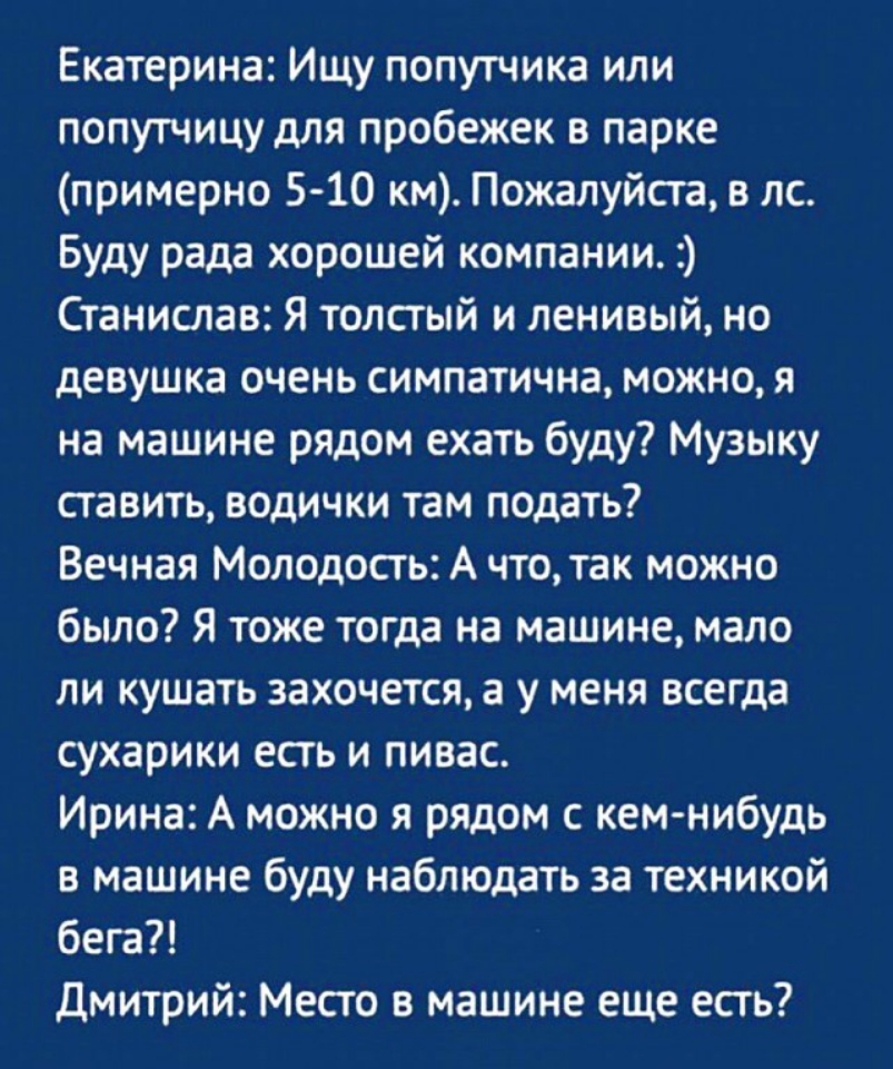 Екатерина Ищу попутчика или попутчицу для пробежек в парке примерно 510 км Пожалуйста в лс Буду рада хорошей компании Станислав Я толстый и ленивый но девушка очень симпатична можно я на машине рядом ехать буду Музыку ставить водички там подать Вечная Молодость А что так можно было Я тоже тогда на машине мало ли кушать захочется а у меня всегда сухарики есть и пивас Ирина А можно я рядом с кем ниб
