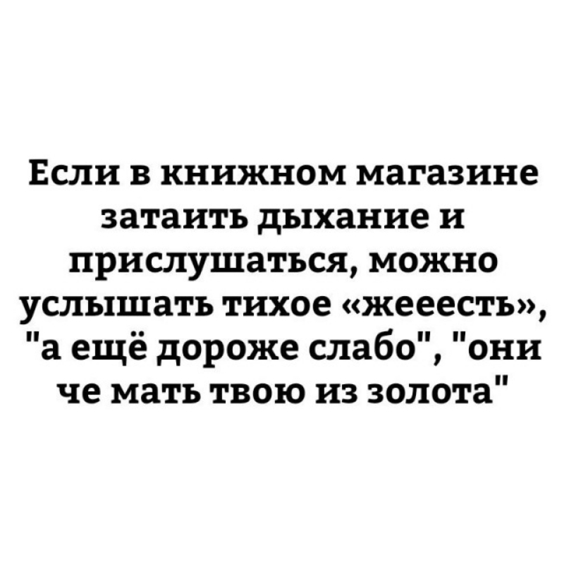 ЕСЛИ В КНИЖНОМ магазине затаить дыхание И прислушаться МОЖНО услышать тихое жееесть а ещё дороже слабо они че мать твою из золота