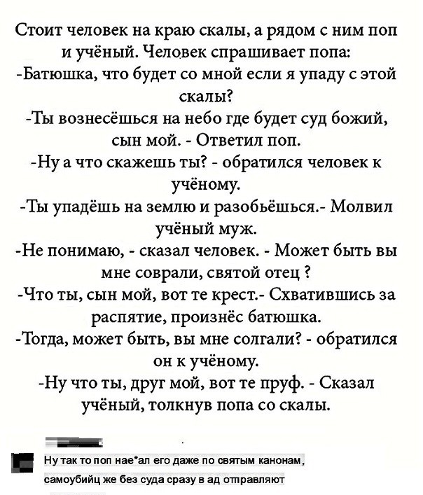 Стоит человек на краю скалы рядом с ним поп и учёный Человек спрашивает попа Батюшка что будет со мной если я упаду с этой скалы Ты вознесёшься на небо где будет суд божий сын мой Ответил поп Ну а что скажешь ты обратился человек к учёному Ты упадёшь на землю и разобьёшься Молвил учёный муж Не понимаю сказал человек Может быть вы мне соврали святой отец Что ты сын мой вот те крест Схватившись за р