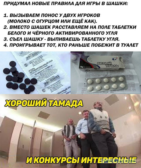 ПРИДУМАЛ НОВЫЕ ПРАВИЛА ДЛЯ ИГРЫ В ШАШКИ 1 ВЫЗЫВАЕМ ПОНОС У ДВУХ ИГРОКОВ МОЛОКО ОГУРЦОМ ИЛИ ЕЩЁ КАК 2 ВМЕСТО ШАШЕК РАССТАВЛЯЕМ НА ПОЛЕ ТАБЛЕТКИ БЕЛОГО И ЧЁРНОГ О АКТИВИРОВАННОГ О УГЛЯ 3 СЪЕЛ ШАШКУ ВЫПИВАЕШЬ ТАБАЕГКУ УГЛЯ 4 ПРОИГРЫВАЕГ ТОТ КТО РАНЬШЕ ПОБЕКИТВ ТУАЛЕТ і идонкурры интврюНыв