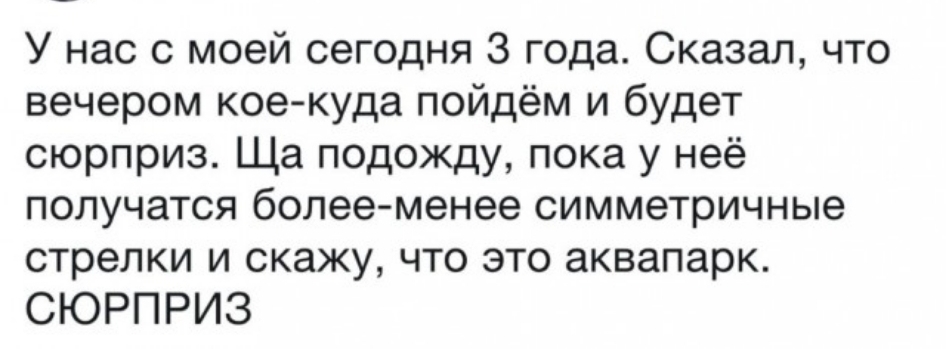 У нас с моей сегодня 3 года Сказал что вечером кое куда пойдём и будет сюрприз Ща подожду пока у неё получатся более менее симметричные стрелки и скажу что это аквапарк СЮРПРИЗ