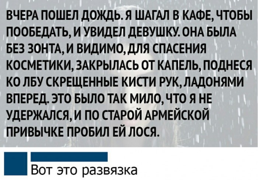 ВЧЕРА ПОШЕЛ ДОЖДЬЯ ШАГАЛ В КАФЕ ЧТОБЫ ПООБЕДАТЬ И УВИДЕЛ ДЕВУШКУ ОНА БЫЛА БЕЗ ЗОНТА И ВИДИМОдЛЯ СПАСЕНИЯ КОСМЕТИКИ ЗАКРЫЛАСЬ ОТ КАПЕЛЬ ПОДНЕСЯ КО ЛБУ СКРЕЩЕННЫЕ КИСТ И РУК ЛАДОНЯМИ ВПЕРЕД ЭТО БЫЛО ТАК МИЛО ЧТО Я НЕ УДЕРЖАЛСЯ И ПО СТАРОЙ АРМЕЙСКОЙ ПРИВЫЧКЕ ПРОБИЛ ЕЙ ЛОСЯ _ Вот это развязка