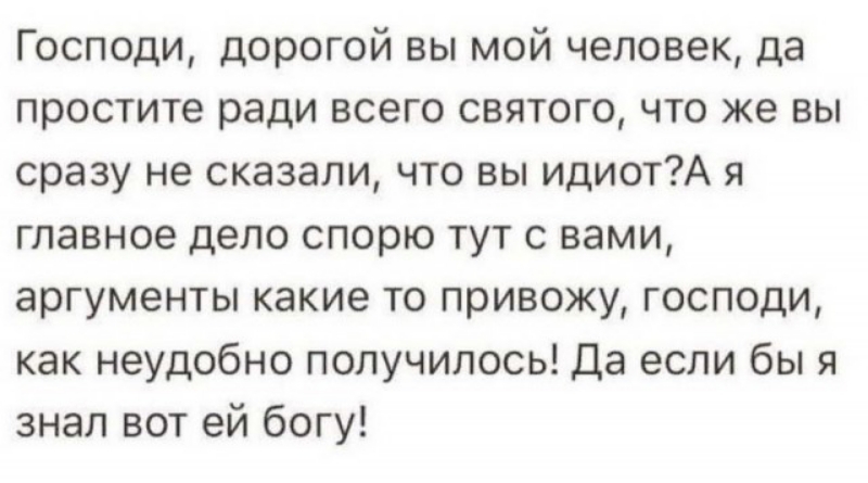 Господи дорогой вы мой человек да простите ради всего святого что же вы сразу не сказали что вы идиотА я главное дело спорю тут с вами аргументы какие то привожу господи как неудобно получилось Да если бы я знал вот ей богу