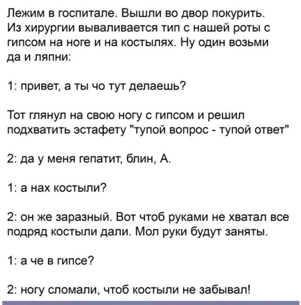 Лежим в госпитале Вышли во двор покурить Из хирургии вываливается тип с нашей роты с гипсом на ноге и на костылях Ну один возьми да и ляпни 1 привет а ты чо тут делаешь ТОТ ГЛЯНУЛ на СВОЮ НОГУ С ГИПСОМ И решил подхватить эстафету тупой вопрос тупой ответ 2 да у меня гепатит блин А 1 а нах костыли 2 он же заразный Вот чтоб руками не хватал все подряд костыли дали Мол руки будут заняты 1 а че в гипс