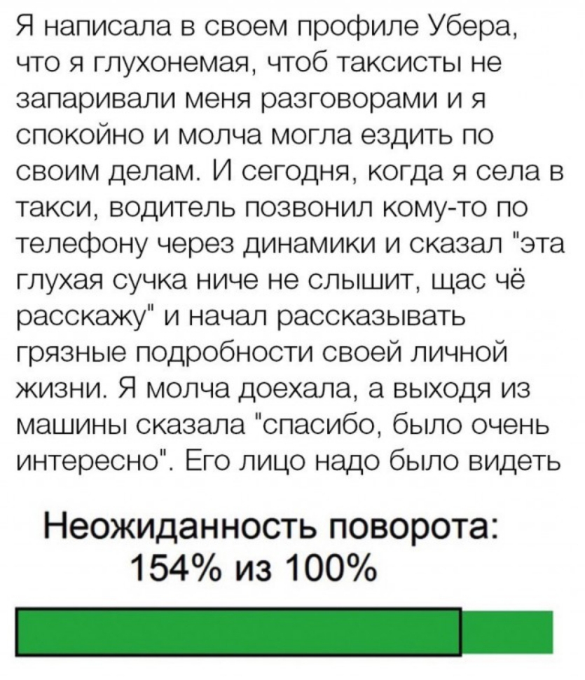 Я написала в своем профиле Убера что я глухонемая чтоб таксисты не запаривали меня разговорами и я спокойно и молча могла ездить по своим делам И сегодня когда я села в такси водитель позвонил кому то по телефону через динамики и сказал эта глухая сучка ниче не слышит щас чё расскажу и начал рассказывать грязные подробности своей личной жизни Я молча доехала а выходя из машины сказала спасибо было