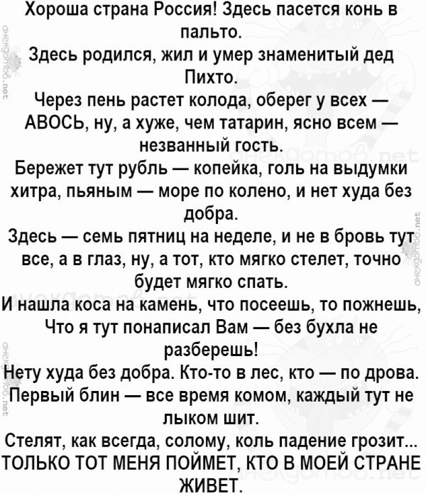 Хороша страна Россия Здесь пасется конь в пальто Здесь родился жил и умер знаменитый дед Пихто Через пень растет колода оберег у всех АВОСЬ ну 3 хуже чем татарин ясно всем незванный гость Бережет тут рубль копейка голь на выдумки хитра пьяным море по колено и нет худа без добра Здесь семь пятниц на неделе и не в бровь тут все а в глаз ну а тот кто мягко стелет точно будет мягко спать И нашла коса 