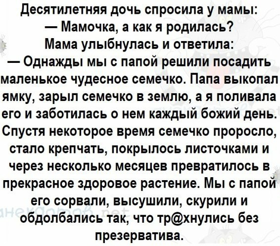 Десятилетняя дочь спросила у мамы Мамочка а как я родилась Мама улыбнулась и ответила Однажды мы с папой решили посадить маленькое чудесное семечко Папа выкопал ямку зарыл семечко в землю а я поливала его и заботилась о нем каждый божий день Спустя некоторое время семечко проросло стало крепчать покрылось листочками и через несколько месяцев превратилось в прекрасное здоровое растение Мы с папой е