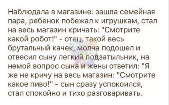 Наблюдала в магазине зашла семейная пара ребенок побежал к игрушкам стал на весь магазин кричать Смотрите какой робот отец такой весь брутальный качек молча подошел и отвесил сыну легкий подзатыпьник на немой вопрос сына и жены ответил Я же не кричу на весь магазин Смотрите какое пиво сын сразу успокоился стал спокойно и тихо разговаривать