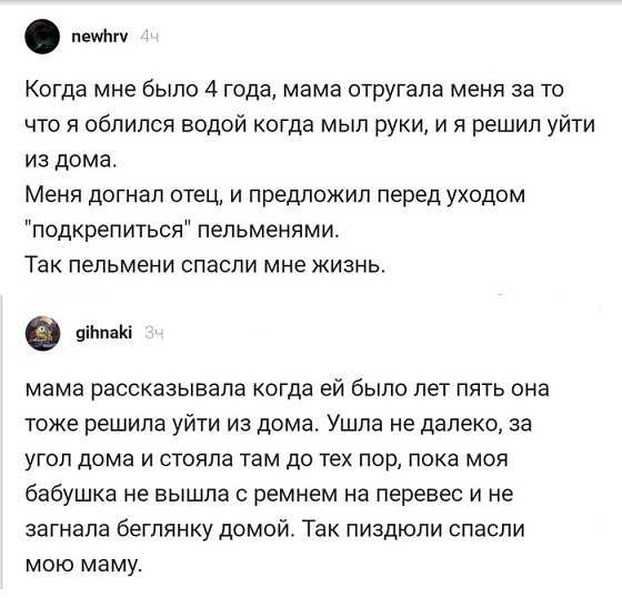 нем Когда мне было 4 года мама отругапа меня за то что я облился водой когда мыл руки и я решил уйти из дома Меня догнал отец и предложил перед уходом подкрепиться пельменями Так пельмени спасли мне жизнь в піЬпаКі мама рассказывала когда ей было лет пять она тоже решила уйти из дома Ушла не далеко за УГОЛ дома И СТОЯПЭ ТЕМ ДО ТЕХ пор ПОКЗ МОЯ бабушка не вышла ремнем на перевес и не загнала бегпян