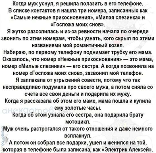 Когда муж уснул я решила попацить в его телефоне В списке контактов я нашла три номера записанных как Самые нежные прикосновения Милая слезинка и Госпожа моих снов Я жутко разозлилась и из за ревности начала по очереди звонигь по эгим номерам чтобы узнать кого скрыл по зтими названиями мой романтичный козел Набираю по первому телефону поднимает трубку его мама Оказалось что номер Нежные прикоснове