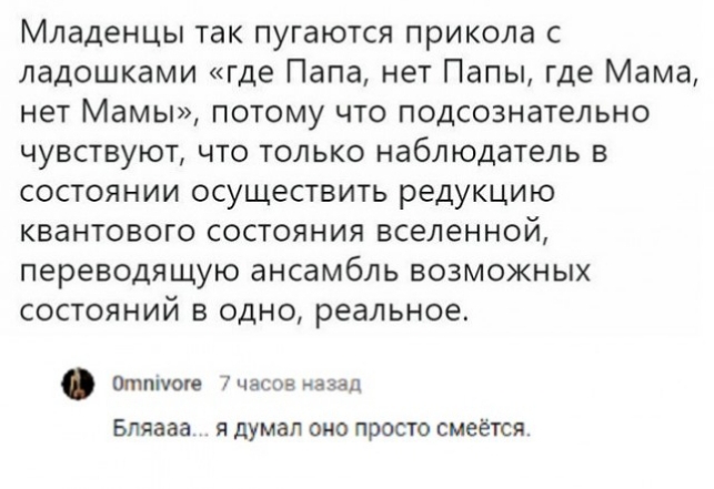 Младенцы так пугаются прикола с ладошками где Папа нет Папы где Мама нет Мамы потому что подсознательно чувствуют что только наблюдатель в состоянии осуществить редукцию квантового состояния вселенной переводящую ансамбль ВОЗМОЖНЫХ СОСТОЯНИЙ В ОДНО реальное Отппюгв 7часов назад БЛЯЗЭЗ Я думал ОНО ПРОСТО СМЕеТСЯ