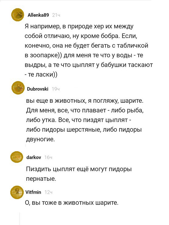 Аепса89 Я например в природе хер их между собой отпичаю ну кроме бобра Если конечно она не будет бегать табличкой в зоопарке для меня те что у воды те выдры а те что цыплят у бабушки таскают те ласки ОцЬючвКі вы еще в животных я погляжу шарите для меня все что плавает либо рыба либо утка Все что пиздят цыплят либо пидоры шерстяные либо пидоры двуногие Пиздить цыплят ещё могут пидоры пернатые ібтіп