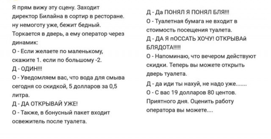 Я прям вижу эту сцену Заходит директор Билайна в сортир в ресторане ну немоготу уже бежит Бедный Торкается в дверь и ему оператор через динами к 0 ЕСЛИ желаете ПО МВЛЕМЬКВМУ скажите 1 если по большому 2 д оди Н 0 Уведомляем вас что вода для смыва сегодня со скидкой 5 долларов за 05 литра Д ДА ОТКРЫВАЙ УЖЕ О Также в бонусный пакет входит освежитель после туалета д да ПОНЯЛ Я ПОНЯЛ БЛЯ 0 Туалетная б