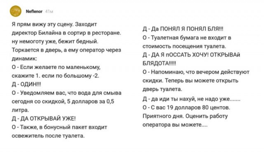 Опт Я прям вижу эту сцену Заходит директор Билайна в сортир в ресторане ну немоготу уже бежит Бедный Торкается в дверь а ему оператор через динами к 0 ЕСЛИ желаете ПО МВЛЕНЬКОМУ скажите 1 если по большому 2 д оди Н 0 Уведомляем вас что вода для смыва сегодня со скидкой 5 долларов за 05 литра Д ДА ОТКРЫВАЙ УЖЕ 0 Также в бонусный пакет входит освежитель после туалета д да ПОНЯЛ Я понял БЛЯ 0 Туалетн