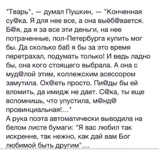 Тварь думал Пушкин Конченная сука Я для нее все а она выёбвается Бя да я за все эти деньги на нее потраченные пол Петербурга купить мог бы Да сколько баб я бы за это время перетрахал подумать только И ведь ладно бы она кого стоящего выбрала А она с мудлой этим коллежским асессором замутила Охеть просто Пиды бы ей вломить да имидж не дает Ска ты еще вспомнишь что упустила мнд провинциальная А рука 