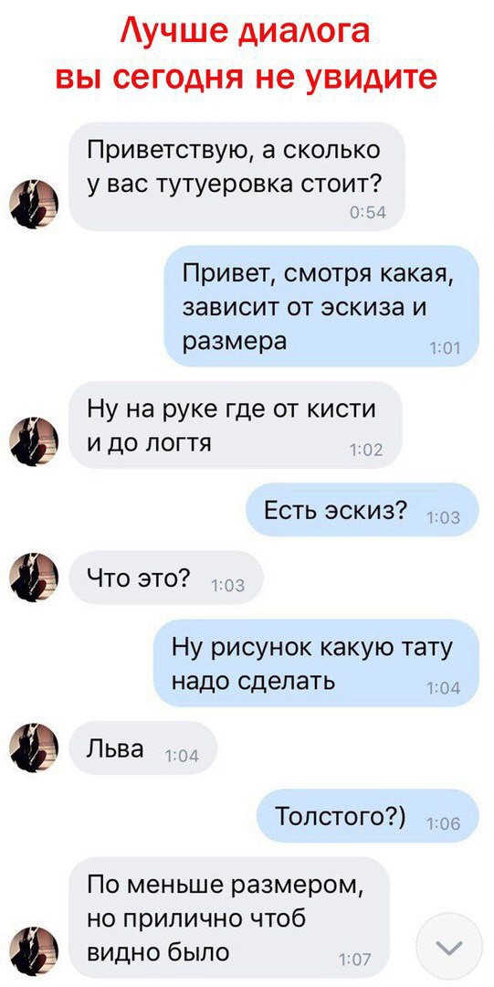 Аучше диалога вы сегодня не увидите Приветствую а сколько у вас тутуеровка стоит Привет смотря какая зависит от эскиза и размера 1 П Ну на руке где от кисти и до логтя Есть эскиз 3 Что это Ну рисунок какую тату надо сделать т и Льва Толстого 5 По меньше размером но прилично чтоб видно было