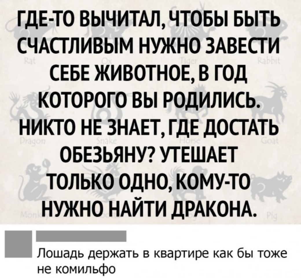 гдЕ то вычитм чтовы БЫТЬ СЧАСТЛИВЫМ нужно ЗАВЕСГИ СЕБЕ животноЕ 8 гол которого вы родились никто НЕ ЗНАЕТ гдЕ ДОСГАТЬ ОБЕЗЬЯНУ УТЕШАЕТ только одно кому то нужно НАЙТИ ДРАКОНА Лошадь держать в квартире как бы тоже не комильфо