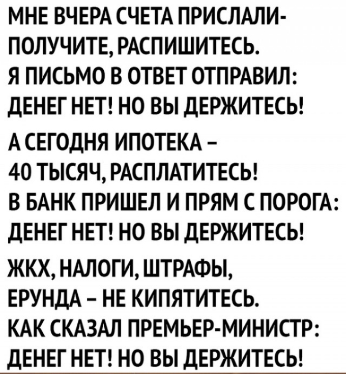 МНЕ ВЧЕРА СЧЕТА ПРИСЛАЛИ ПОЛУЧИТЕ РАСПИШИТЕСЬ Я ПИСЬМО В ОТВЕТ ОТПРАВИЛ ДЕНЕГ НЕТ НО ВЫ ДЕРЖИТЕСЬ А СЕГОДНЯ ИПОТЕКА 40 ТЫСЯЧ РАСПЛАТИТЕСЬ В БАНК ПРИШЕЛ И ПРЯМ С ПОРОГА ДЕНЕГ НЕТ НО ВЫ ДЕРЖИТЕСЬ ЖКХ НАЛОГИ ШТРАФЫ ЕРУНДА НЕ КИПЯТИТЕСЬ КАК СКАЗАЛ ПРЕМЬЕР МИНИСТР ДЕНЕГ НЕТ НО ВЫ ДЕРЖИТЕСЬ