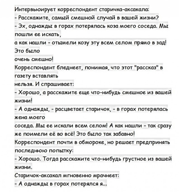 Интервьюирует корреспондент старичка аксакала Расскажите самый смешной случай в вшей кизни Эх однажды в горах потерялась коза моего соседа Мы пошли ее искать а как нашли отымели козу эту всем селом прямо в зад Это было очень смешно Корреспондент бледнеет понимая что этот рассказ в газету вставлять нельзя И спрашивает Хорошо а расскажите еще что нибудь смешное и вашей жизни А однажды расцветает ста