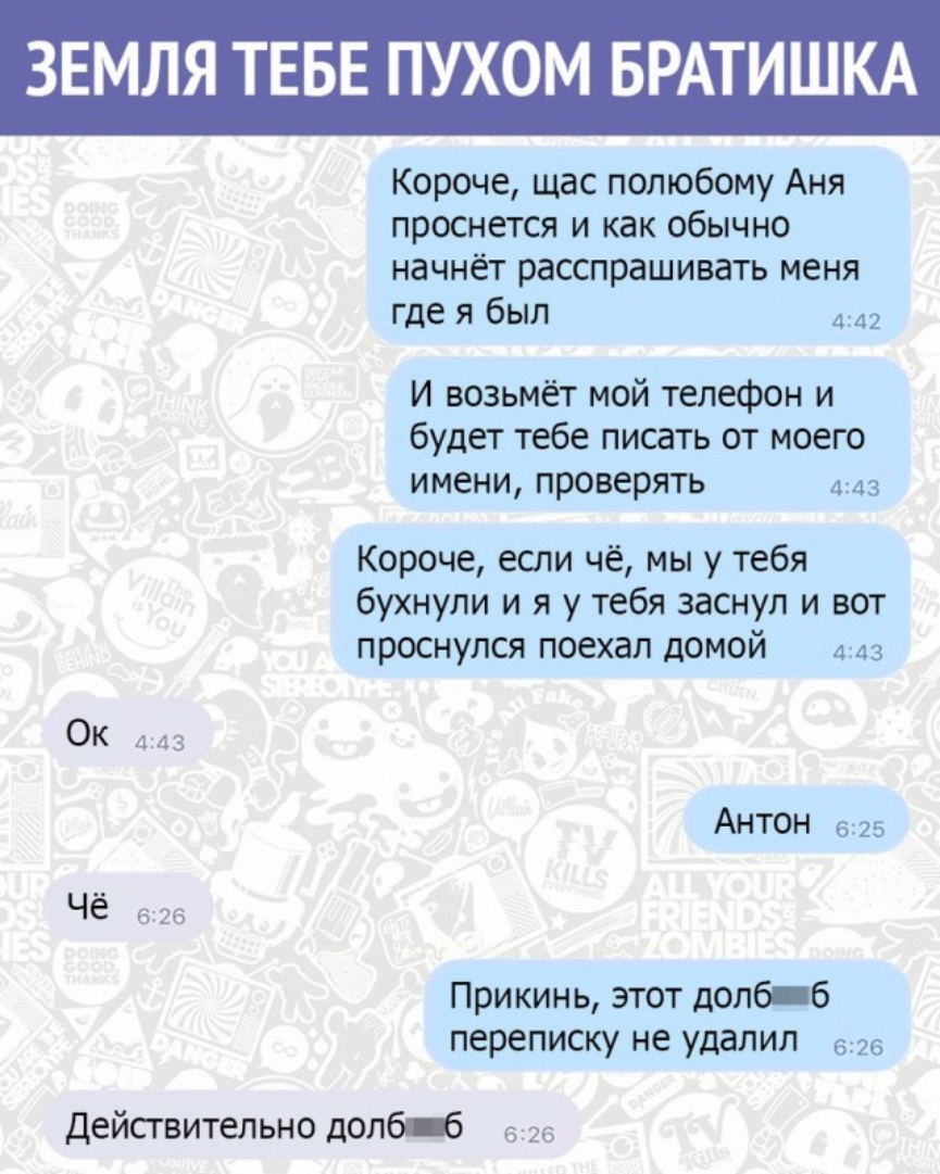 ЗЕМЛЯ ТЕБЕ ПУХОМ БРАТИШКА Короче щас полюбому Аня проснется и как обычно начнёт расспрашивать меня где я был и возьмёт мой телефон и будет тебе писать от моего имени проверять 443 Короче если чё мы у тебя бухнули и я у тебя заснул и вот проснулся поехал домой 443 Ок 3 АНТОН 625 Чё 626 Прикинь этот долб б переписку не удалил 626 Дейсгвительно долбт 626