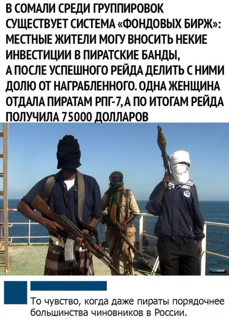 В СОМАЛИ СРЕДИ ГРУППИРОВОК СУЩЕСТВУЕТ СИСТЕМА ФОНДОВЫХ БИРЖ МЕСТНЫЕ ЖИТЕЛИ МОГУ ВНОСИТЬ НЕКИЕ ИНВЕСТИЦИИ В ПИРАТСКИЕ БАНДЫ А ПОСЛЕ УСПЕШНОТО РЕЙДА ДЕЛИТЬ С НИМИ ДОЛЮ ОТ НАТРАБЛЕННОГО ОДНА ЖЕНЩИНА ОТДАЛА ПИРАТАМ РПГ 7А ПО ИТОГАМ РЕЙДА ПОЛУЧИЛА 75000 ДОЛЛАРОВ То чувсгво когда даже пираты порядочнее большинства чиновников в России
