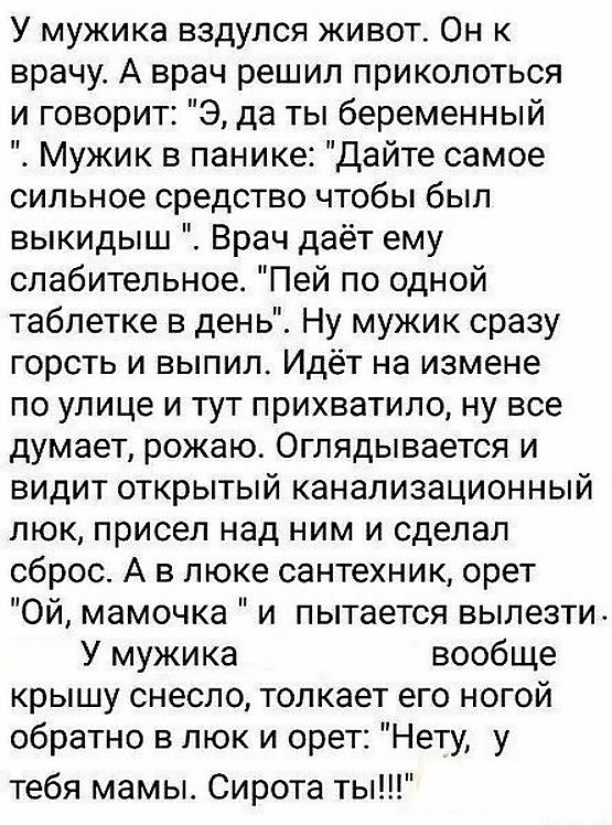 У мужика вздулся живот Он к врачу А врач решил приколоться и говорит Э да ты беременный Мужик в панике Дайте самое сильное средство чтобы был выкидыш Врач даёт ему слабительное Пей по одной таблетке в день Ну мужик сразу горсть и выпил Идёт на измене по улице и тут прихватила ну все думает рожаю Оглядывается и видит открытый канализационный люк присел над ним и сделал сброс А в люке сантехник орет