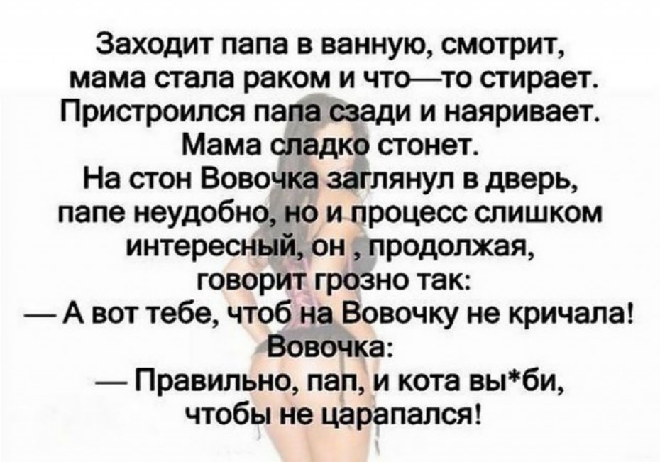 Заходит папа в ванную смотрит мама стала раком и чтото стирает Пристроился папа сзади и наяривает Мама сладко стонет На стон Вовочка заглянул в дверь папе неудобно но и процесс слишком интересный продолжая говорит грозно так А вот тебе чтоб на Вовочку не кричала ВовШка Правильно пап и кота выби чтобы не царапался