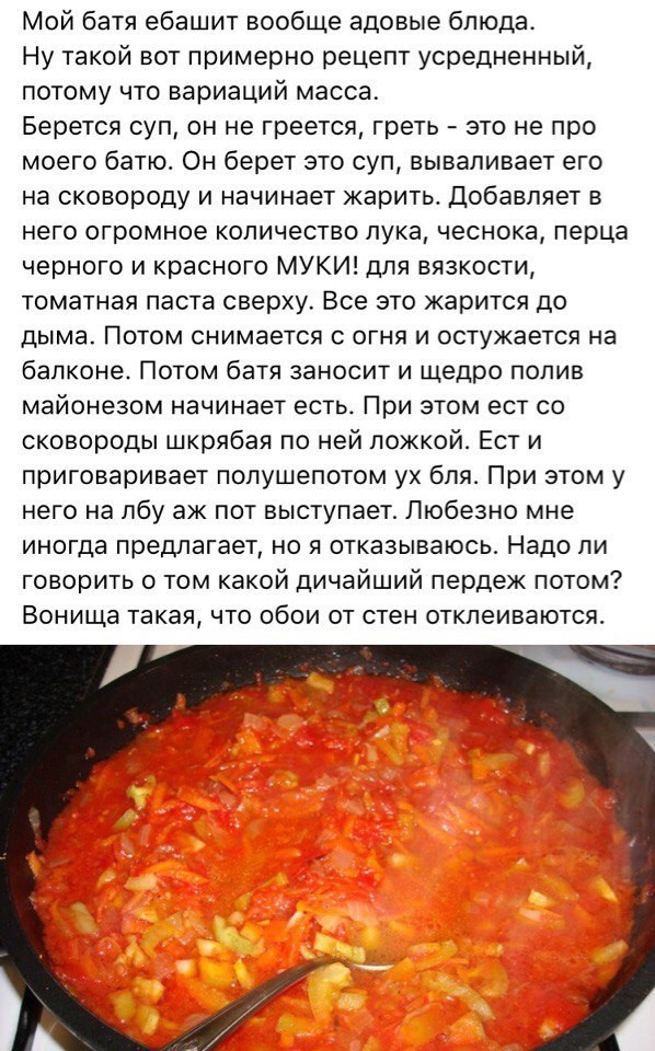 Мой батя ебашит вообще адовые блюда Ну такой вот примерно рецепт усредненный потому что вариаций масса Берется суп он не греется греть это не про моего батэо Он берет это суп вываливает его на сковороду и начинает жарить Добавляет в него огромное количество лука чеснока перца черного и красного МУКИ для вязкости томатная паста сверху Все это жарится до ДЫМЭ ПОТОМ снимается С ОГНЯ И ОСТУЖЭЭТСЯ на б