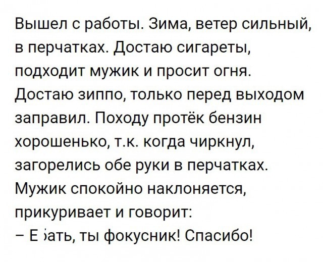 Вышел 0 работы Зима ветер сильный в перчатках достаю сигареты подходит мужик и просит огня Достаю зиппо только перед выходом заправил Походу протёк бензин хорошенько тк когда чиркнул загорелись обе руки в перчатках Мужик спокойно наклоняется прикуривает и говорит Е Зать ты фокусник Спасибо
