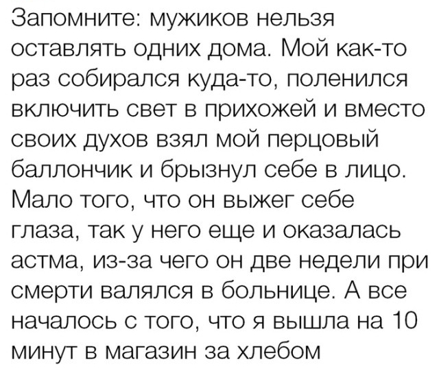 Запомните мужиков нельзя оставлять одних дома Мой как то раз собирался куда то поленился включить свет в прихожей и вместо своих духов взял мой перцовый баллончик и брызнул себе в лицо Мало того что он выжег себе глаза так у него еще и оказалась астма из за чего он две недели при смерти валялся в больнице А все началось с того что я вышла на 10 минут в магазин за хлебом