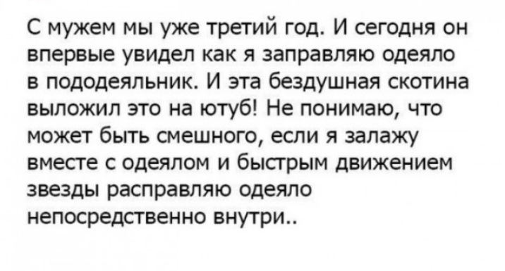 С мужем мы уже третий год И сегодня он впервые увидел как я заправляю одеяло в пододеяльник И эта бездушная скотина выложил это на ютуб Не понимаю что может быть смешного если я залажу вместе с одеялом и быстрым движением звезды расправляю одеяло непосредственно внутри