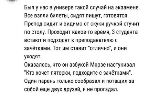 Был у нас в универе такой случай на экзамене Все взяли билеты сидят пишут готовятся Препод сидит и видимо от скуки ручкой стучит по столу Проходит какое то время 3 студента встают и подходят к преподавателю с зачётками Тот им ставит отпичио и они уходят Оказалось что он азбукой Морзе настукивал Кто хочет пятерки подходите зачётками Один парень только сообразил и потащил за собой еще двух друзей и 