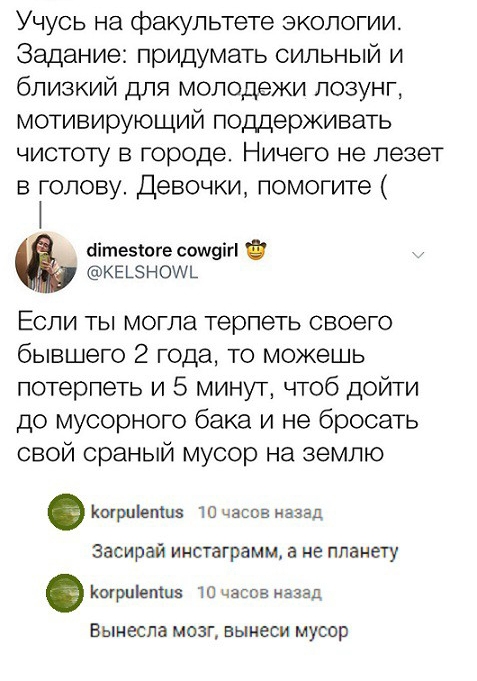 Учусь на факультете экологии Задание придумать сильный и близкий для молодежи лозунг мотивирующий поддерживать чистоту в городе Ничего не лезет в голову Девочки помогите бітезюге сощэігі КЕЬЭНОУЧЬ Если ты могла терпеть своего бывшего 2 года то можешь потерпеть и 5 минут чтоб дойти до мусорного бака и не бросать свой сраный мусор на землю шрціепш 10 часов назад Засирай инстаграмм а не планету Когрц