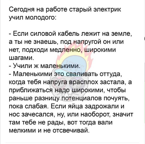 Сегодня на работе старый электрик учил молодого Если силовой кабель лежит на земле а ТЫ не знаешь ПОД НЭПРУГОЙ ОН ИПИ нет подходи медленно широкими шагами Учили к маленькими Мапенькими это сваливать оттуда когда тебя напруга врасплох застала а приближаться надо широкими чтобы раньше разницу потенциалов почуять пока слабая Если яйца задрожали и нос зачесался ну или наоборот значит там тебе не рады 