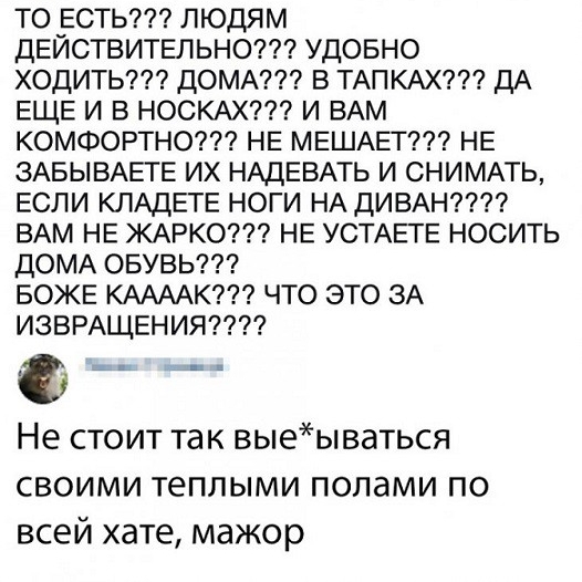 ТО ЕСТЬ ЛЮДЯМ ДЕЙСТВИТЕЛЬНО УДОБНО ХОДИТЬ ДОМА В ТАПКАХ ДА ЕЩЕ И В НОСКАХ И ВАМ КОМФОРТНО НЕ МЕШАЕТ НЕ ЗАБЫВАЕТЕ ИХ НАДЕВАТЬ И СНИМАТЬ ЕСЛИ КЛАДЕТЕ НОГИ НА ДИВАН ВАМ НЕ ЖАРКО НЕ УСТАЕТЕ НОСИТЬ ДОМА ОБУВЬ БОЖЕ КААААК ЧТО ЭТО ЗА ИЗВРАЩЕНИЯ7 Не стоит так выеываться своими теплыми полами по всей хате мажор