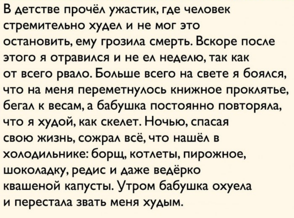 В детстве ПРОЧёА ужастик где чеАовек СТреМИТеАЬНО худеА и не мог это остановить ему грозида смерть Вскоре посде этого я отравидся и не еА недедю так как от всего рваю Бодьше всего на свете я боядся что на меня переметнуАось книжное прокдятье бега к весам а бабушка постоянно повторяда что я худой как скеАет Ночью спасая свою жизнь сожраА всё что наше в хоАодидьнике борщ котдеты пирожное шокодадку р