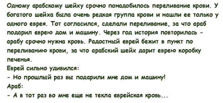 Олюму арцбсиому шейху срочю понадобилось переливание крови У богатого шейха была очень редкая группа крови и нашли ее только у одного евреи Тот согласился сделали переливание за что араб творил еврею лом и моим су Через год истории повторилась арабу сроч ю нужна кровь Радостный еврей бежит в пуп кт по переливание крови за что арабский шейх дарит еврею коробку печень Еврей сильно удивился Но прошлы