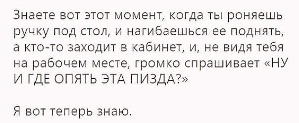Знаете ВОТ ЭТОТ МОМЕНТ КОГдд ТЫ роняешь ручку ПОД СТОЛ И нагибаешься ее ПОДНЯТЬ а КТО ТО заходит В кабинет И не видя тебя на рабочем месте громко спрашивает НУ И ГДЕ ОПЯТЬ ЭТА ПИЗДА Я ВОТ теперь ЗНЭЮ