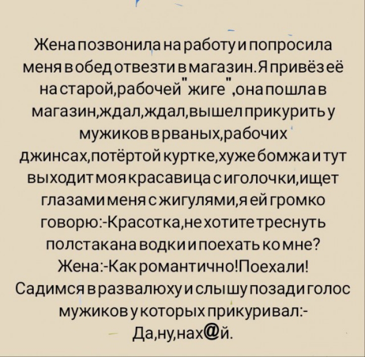 Жена позвонила на работу и попросила меня вобедотвезти вмагазин Я привёзеё на старой рабочей жиге она пошла в магазинждалждалвышеп прикуритьу мужиков врваныхрабочих джинсахлотёртой курткехуже бомжа и тут выходитмоя красавица с иголоч киищет глазами меня сжигупямия ей громко говорю Красотканехотитетреснуть полстакана водки и поехать ко мне Жена Как романтичноПоехапи Садимся вразвапюхуи спышупозади 