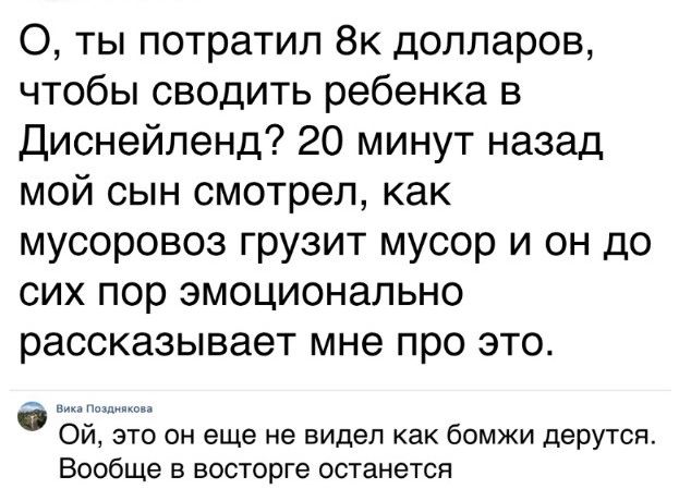 О ты потратил 8к долларов чтобы сводить ребенка в Диснейленд 20 минут назад мой сын смотрел как мусоровоз грузит мусор и он до сих пор эмоционально рассказывает мне про это то он еще не видел как бомжи дерутся Вообще в восторге останется