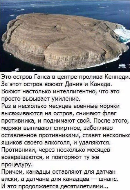 Это остров Ганса в центре пролива Кеннеди За этот остров воюют Дания и Канада Воюют настолько интеллигентно что это просто вызывает идиление Раз в несколько месяцев военные моряки высаживаются на остров снимают флаг противника и поднимают свой После этого моряки выпивают спиртное заботливо оставленное противниками ставят несколькс ящиков своего алкоголя и удаляются Противники через несколько месяц