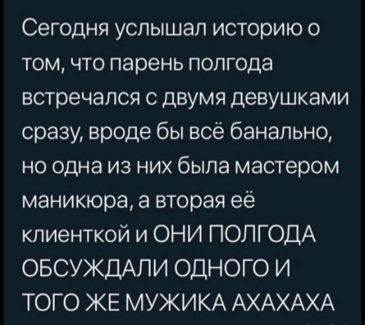 Сегодня услышал историю о том что парень полгода встречался с двумя девушками сразу вроде бы всё банально но одна из них была мастером маникюра а вторая её клиенткой и ОНИ ПОЛГОДА ОБСУЖДАЛИ ОДНОГО И ТОГО ЖЕ МУЖИКА АХАХАХА