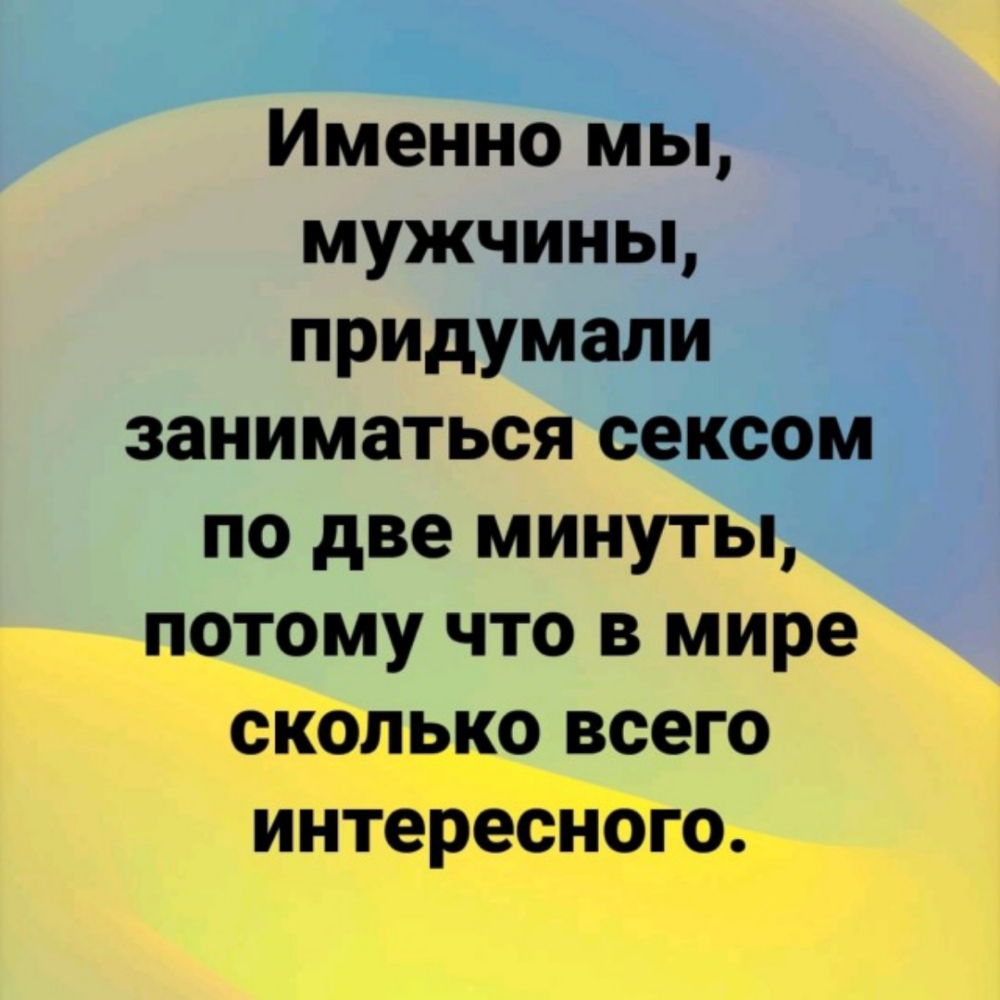 Именно мы мужчины придумали заниматься сексом по две минуты потому что в мире сколько всего интересного