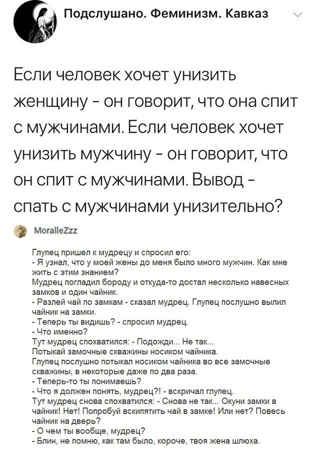 Подслушано Феминизм Кавказ Если человек хочет унизить женщину он говорит что она спит с мужчинами Если человек хочет унизить мужчину он говорит что он спит с мужчинами Вывод спать с мужчинами унизительно Могае2и Гпупец пришел к мудрецу и спросил его я узнал что у моей жены до меня было много мужчин Как мне жить с этим знанием7 Мудрец погладил бороду и откуда то достал несколько навесных замков и о